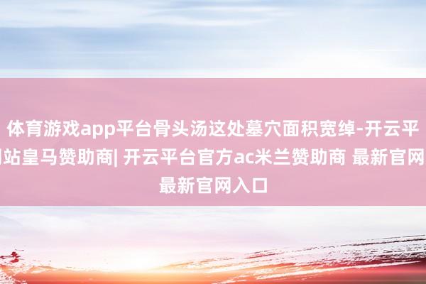 体育游戏app平台骨头汤这处墓穴面积宽绰-开云平台网站皇马赞助商| 开云平台官方ac米兰赞助商 最新官网入口