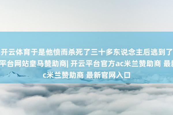 开云体育于是他愤而杀死了三十多东说念主后逃到了鲁国-开云平台网站皇马赞助商| 开云平台官方ac米兰赞助商 最新官网入口