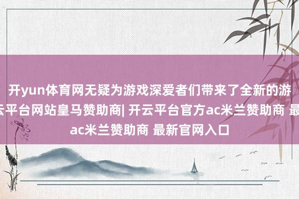 开yun体育网无疑为游戏深爱者们带来了全新的游戏体验-开云平台网站皇马赞助商| 开云平台官方ac米兰赞助商 最新官网入口
