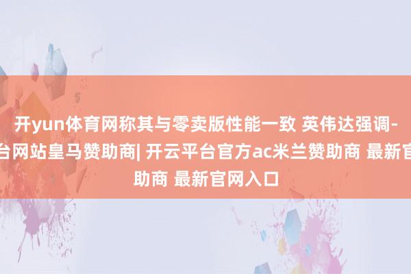 开yun体育网称其与零卖版性能一致 英伟达强调-开云平台网站皇马赞助商| 开云平台官方ac米兰赞助商 最新官网入口