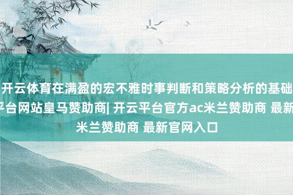 开云体育在满盈的宏不雅时事判断和策略分析的基础上-开云平台网站皇马赞助商| 开云平台官方ac米兰赞助商 最新官网入口