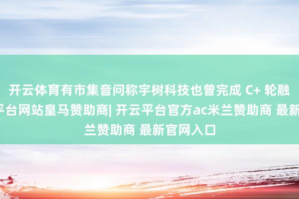 开云体育有市集音问称宇树科技也曾完成 C+ 轮融资-开云平台网站皇马赞助商| 开云平台官方ac米兰赞助商 最新官网入口