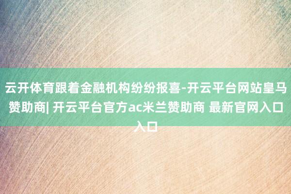 云开体育跟着金融机构纷纷报喜-开云平台网站皇马赞助商| 开云平台官方ac米兰赞助商 最新官网入口