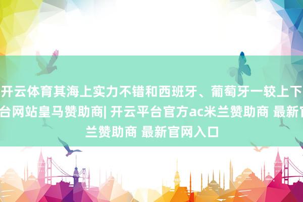 开云体育其海上实力不错和西班牙、葡萄牙一较上下-开云平台网站皇马赞助商| 开云平台官方ac米兰赞助商 最新官网入口