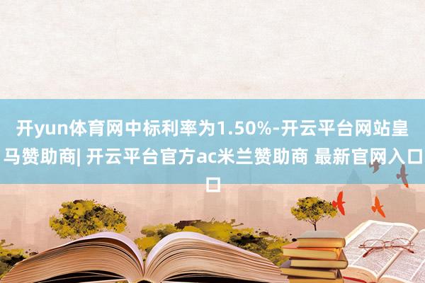 开yun体育网中标利率为1.50%-开云平台网站皇马赞助商| 开云平台官方ac米兰赞助商 最新官网入口