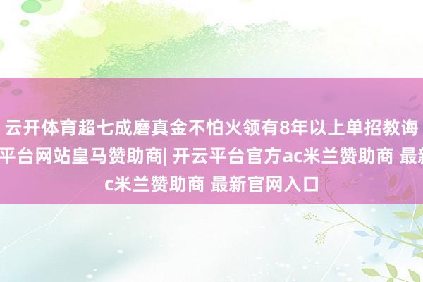 云开体育超七成磨真金不怕火领有8年以上单招教诲警戒-开云平台网站皇马赞助商| 开云平台官方ac米兰赞助商 最新官网入口