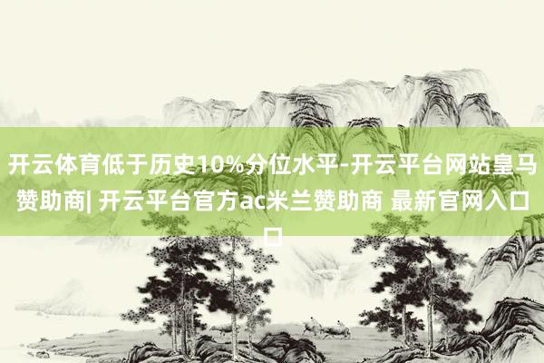 开云体育低于历史10%分位水平-开云平台网站皇马赞助商| 开云平台官方ac米兰赞助商 最新官网入口
