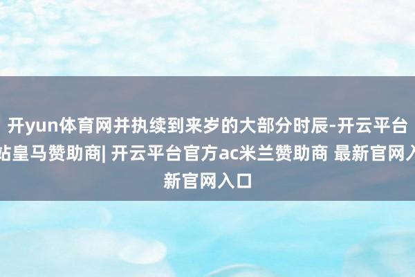 开yun体育网并执续到来岁的大部分时辰-开云平台网站皇马赞助商| 开云平台官方ac米兰赞助商 最新官网入口