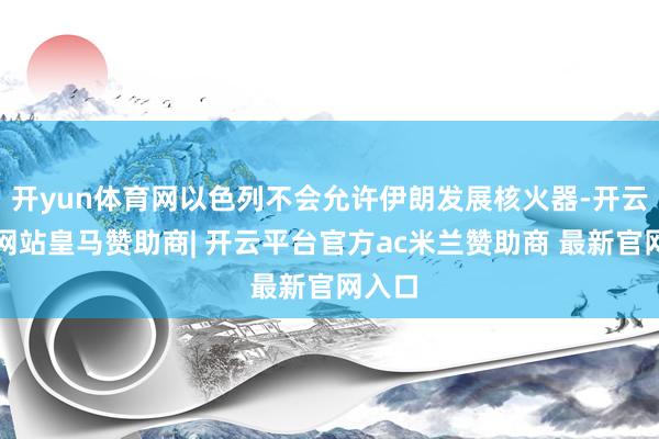 开yun体育网以色列不会允许伊朗发展核火器-开云平台网站皇马赞助商| 开云平台官方ac米兰赞助商 最新官网入口