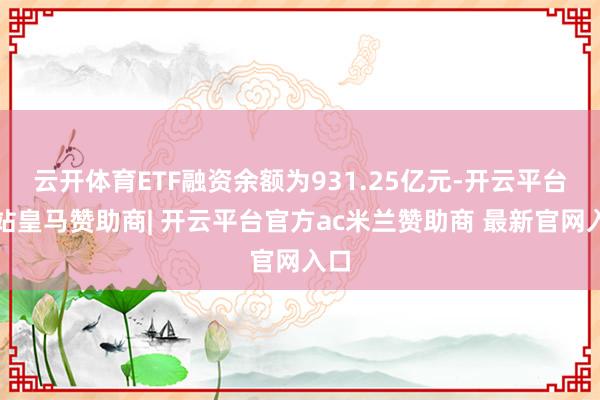 云开体育ETF融资余额为931.25亿元-开云平台网站皇马赞助商| 开云平台官方ac米兰赞助商 最新官网入口
