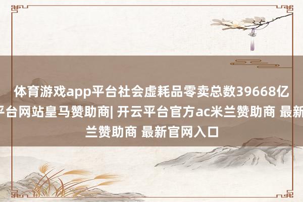 体育游戏app平台社会虚耗品零卖总数39668亿元-开云平台网站皇马赞助商| 开云平台官方ac米兰赞助商 最新官网入口