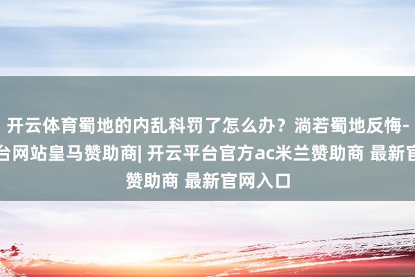 开云体育蜀地的内乱科罚了怎么办？淌若蜀地反悔-开云平台网站皇马赞助商| 开云平台官方ac米兰赞助商 最新官网入口