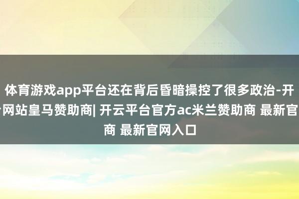体育游戏app平台还在背后昏暗操控了很多政治-开云平台网站皇马赞助商| 开云平台官方ac米兰赞助商 最新官网入口
