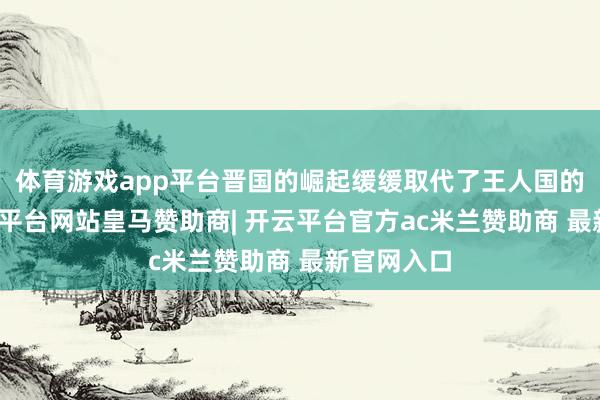 体育游戏app平台晋国的崛起缓缓取代了王人国的地位-开云平台网站皇马赞助商| 开云平台官方ac米兰赞助商 最新官网入口