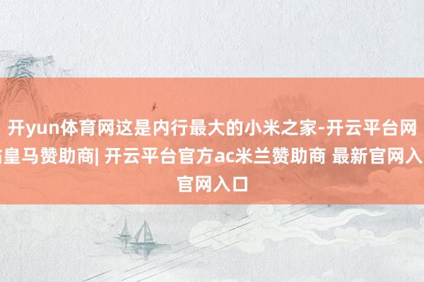 开yun体育网这是内行最大的小米之家-开云平台网站皇马赞助商| 开云平台官方ac米兰赞助商 最新官网入口