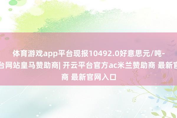 体育游戏app平台现报10492.0好意思元/吨-开云平台网站皇马赞助商| 开云平台官方ac米兰赞助商 最新官网入口