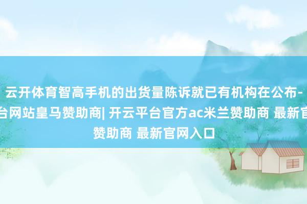 云开体育智高手机的出货量陈诉就已有机构在公布-开云平台网站皇马赞助商| 开云平台官方ac米兰赞助商 最新官网入口