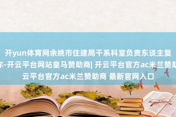 开yun体育网余姚市住建局干系科室负责东谈主复兴经济不雅察报称-开云平台网站皇马赞助商| 开云平台官方ac米兰赞助商 最新官网入口