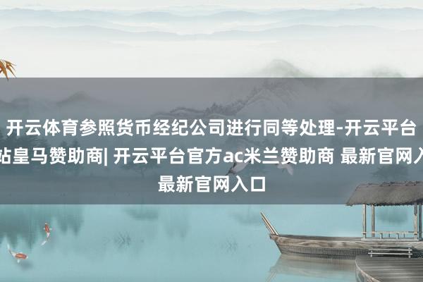 开云体育参照货币经纪公司进行同等处理-开云平台网站皇马赞助商| 开云平台官方ac米兰赞助商 最新官网入口