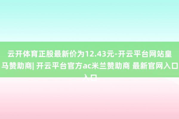 云开体育正股最新价为12.43元-开云平台网站皇马赞助商| 开云平台官方ac米兰赞助商 最新官网入口