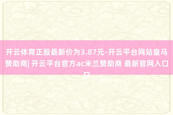 开云体育正股最新价为3.87元-开云平台网站皇马赞助商| 开云平台官方ac米兰赞助商 最新官网入口