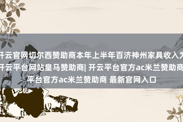 开云官网切尔西赞助商本年上半年百济神州家具收入为173.60亿元-开云平台网站皇马赞助商| 开云平台官方ac米兰赞助商 最新官网入口