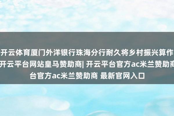 开云体育厦门外洋银行珠海分行耐久将乡村振兴算作迫切战术标的-开云平台网站皇马赞助商| 开云平台官方ac米兰赞助商 最新官网入口