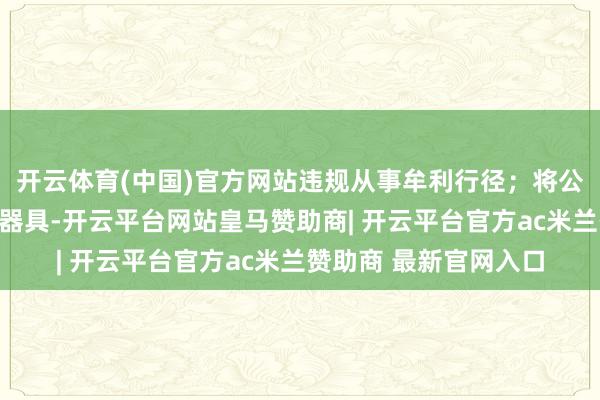 开云体育(中国)官方网站违规从事牟利行径；将公权柄行为谋取私利的器具-开云平台网站皇马赞助商| 开云平台官方ac米兰赞助商 最新官网入口