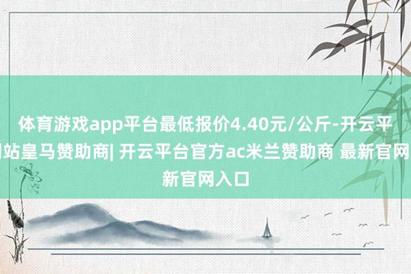 体育游戏app平台最低报价4.40元/公斤-开云平台网站皇马赞助商| 开云平台官方ac米兰赞助商 最新官网入口