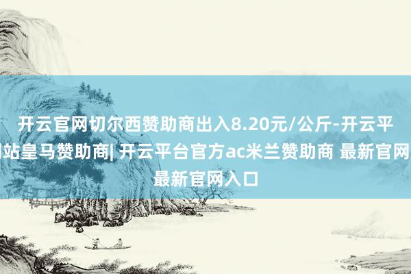 开云官网切尔西赞助商出入8.20元/公斤-开云平台网站皇马赞助商| 开云平台官方ac米兰赞助商 最新官网入口