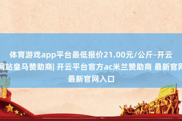 体育游戏app平台最低报价21.00元/公斤-开云平台网站皇马赞助商| 开云平台官方ac米兰赞助商 最新官网入口