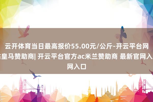 云开体育当日最高报价55.00元/公斤-开云平台网站皇马赞助商| 开云平台官方ac米兰赞助商 最新官网入口
