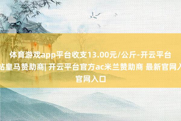 体育游戏app平台收支13.00元/公斤-开云平台网站皇马赞助商| 开云平台官方ac米兰赞助商 最新官网入口