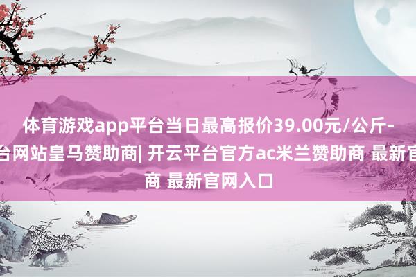 体育游戏app平台当日最高报价39.00元/公斤-开云平台网站皇马赞助商| 开云平台官方ac米兰赞助商 最新官网入口