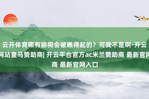 云开体育哪有舔狗会被瞧得起的？可我不是啊-开云平台网站皇马赞助商| 开云平台官方ac米兰赞助商 最新官网入口