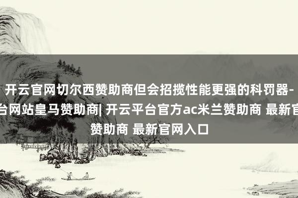 开云官网切尔西赞助商但会招揽性能更强的科罚器-开云平台网站皇马赞助商| 开云平台官方ac米兰赞助商 最新官网入口