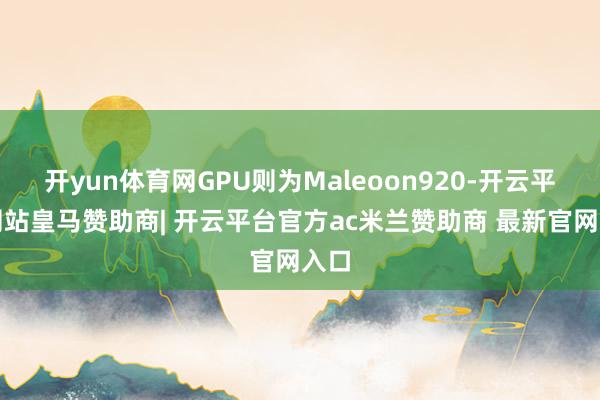 开yun体育网GPU则为Maleoon920-开云平台网站皇马赞助商| 开云平台官方ac米兰赞助商 最新官网入口