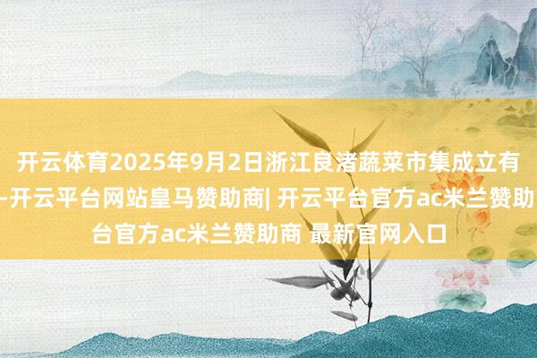 开云体育2025年9月2日浙江良渚蔬菜市集成立有限公司价钱行情-开云平台网站皇马赞助商| 开云平台官方ac米兰赞助商 最新官网入口