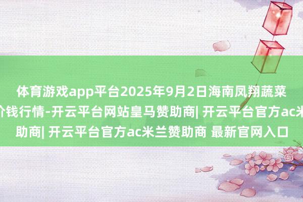 体育游戏app平台2025年9月2日海南凤翔蔬菜批发阛阓措置有限公司价钱行情-开云平台网站皇马赞助商| 开云平台官方ac米兰赞助商 最新官网入口