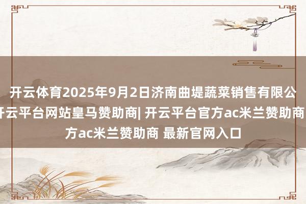 开云体育2025年9月2日济南曲堤蔬菜销售有限公司价钱行情-开云平台网站皇马赞助商| 开云平台官方ac米兰赞助商 最新官网入口