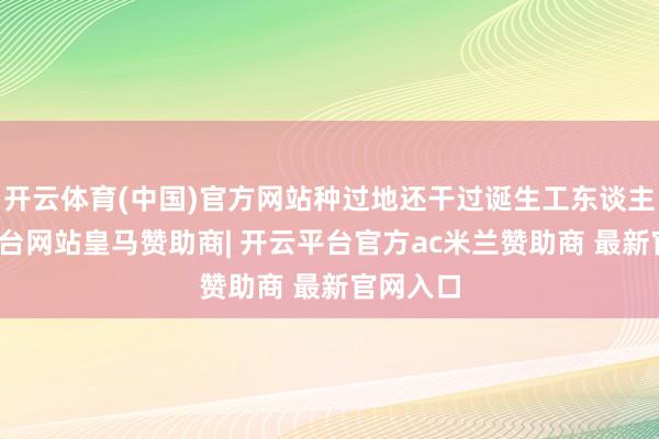 开云体育(中国)官方网站种过地还干过诞生工东谈主-开云平台网站皇马赞助商| 开云平台官方ac米兰赞助商 最新官网入口