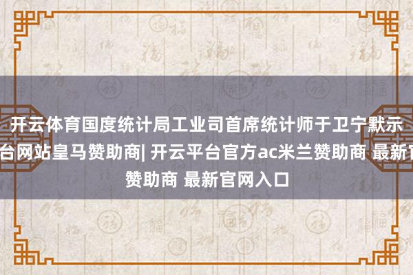 开云体育  国度统计局工业司首席统计师于卫宁默示-开云平台网站皇马赞助商| 开云平台官方ac米兰赞助商 最新官网入口