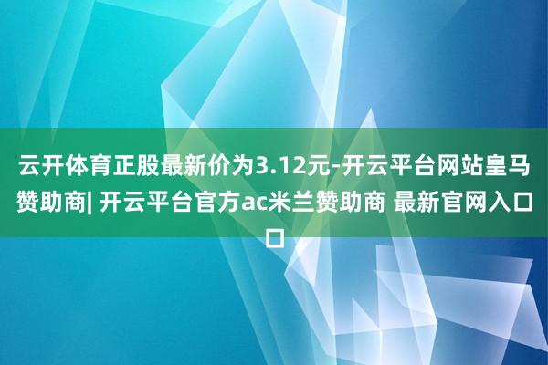 云开体育正股最新价为3.12元-开云平台网站皇马赞助商| 开云平台官方ac米兰赞助商 最新官网入口