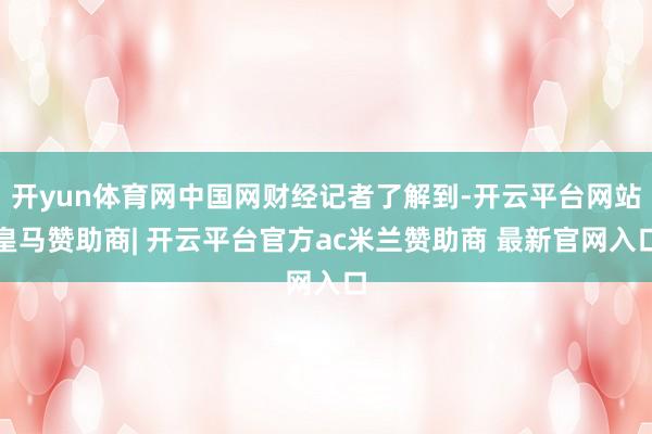 开yun体育网中国网财经记者了解到-开云平台网站皇马赞助商| 开云平台官方ac米兰赞助商 最新官网入口