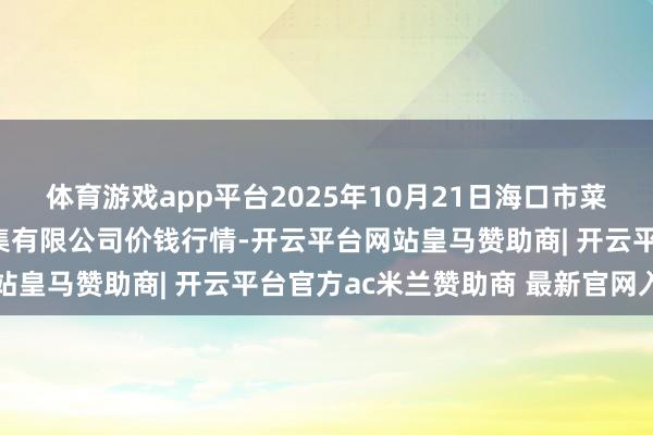 体育游戏app平台2025年10月21日海口市菜篮子江楠农产物批发市集有限公司价钱行情-开云平台网站皇马赞助商| 开云平台官方ac米兰赞助商 最新官网入口