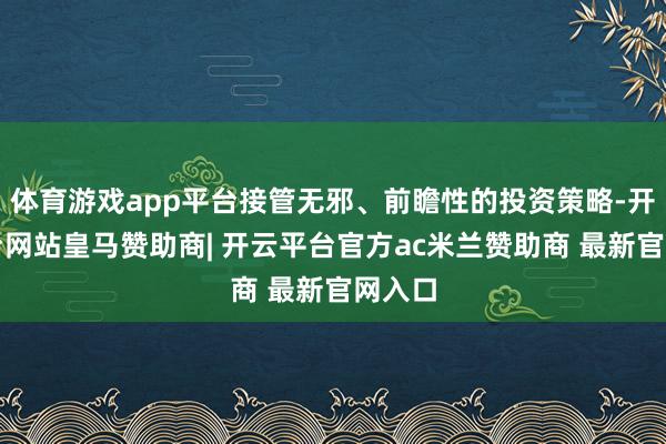 体育游戏app平台接管无邪、前瞻性的投资策略-开云平台网站皇马赞助商| 开云平台官方ac米兰赞助商 最新官网入口