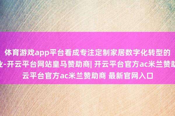 体育游戏app平台看成专注定制家居数字化转型的国度高新技巧企业-开云平台网站皇马赞助商| 开云平台官方ac米兰赞助商 最新官网入口