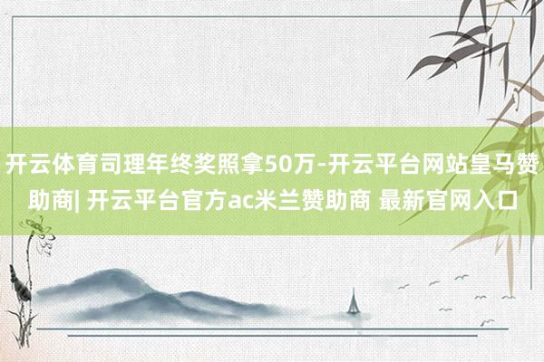 开云体育司理年终奖照拿50万-开云平台网站皇马赞助商| 开云平台官方ac米兰赞助商 最新官网入口