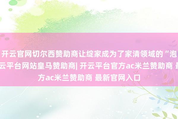 开云官网切尔西赞助商让绽家成为了家清领域的“泡泡玛特”-开云平台网站皇马赞助商| 开云平台官方ac米兰赞助商 最新官网入口