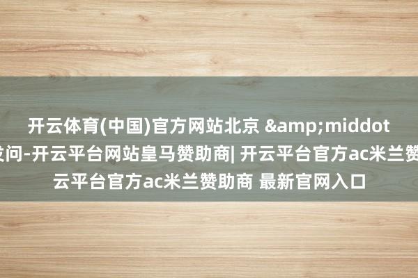 开云体育(中国)官方网站北京 · 日报客户端记者发问-开云平台网站皇马赞助商| 开云平台官方ac米兰赞助商 最新官网入口